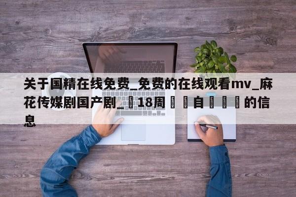 关于国精在线免费_免费的在线观看mv_麻花传媒剧国产剧_滿18周歲請自覺離開的信息