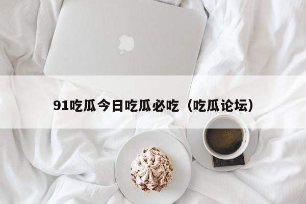 91吃瓜今日吃瓜必吃（吃瓜论坛）