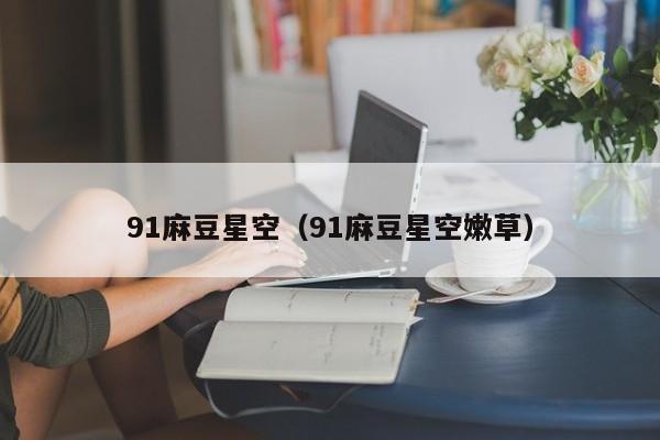 91麻豆星空（91麻豆星空嫩草）