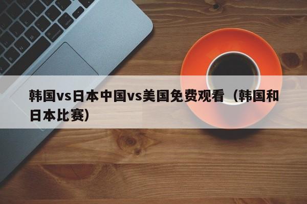 韩国vs日本中国vs美国免费观看（韩国和日本比赛）