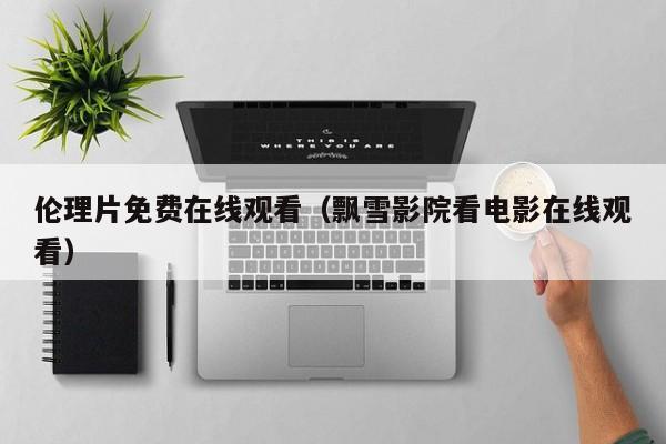 伦理片免费在线观看（飘雪影院看电影在线观看）