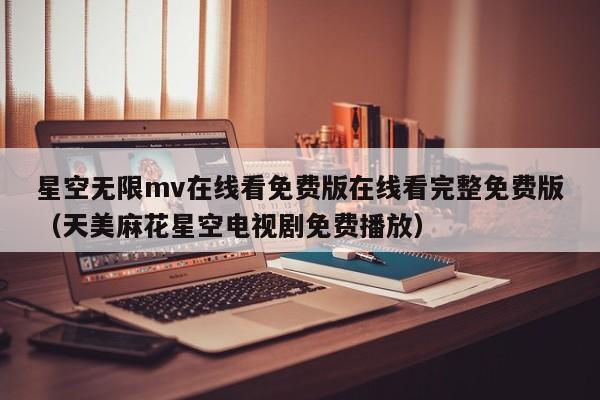 星空无限mv在线看免费版在线看完整免费版（天美麻花星空电视剧免费播放）