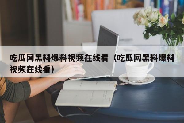 吃瓜网黑料爆料视频在线看（吃瓜网黑料爆料视频在线看）