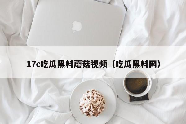 17c吃瓜黑料蘑菇视频（吃瓜黑料网）