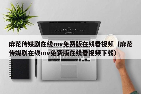 麻花传媒剧在线mv免费版在线看视频（麻花传媒剧在线mv免费版在线看视频下载）