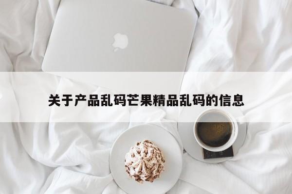 关于产品乱码芒果精品乱码的信息