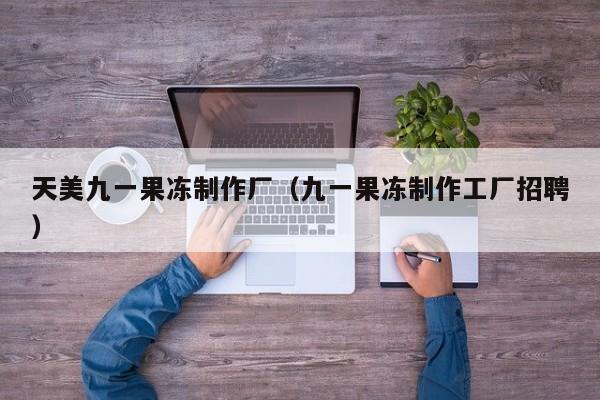 天美九一果冻制作厂（九一果冻制作工厂招聘）
