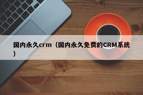 国内永久crm（国内永久免费的CRM系统）